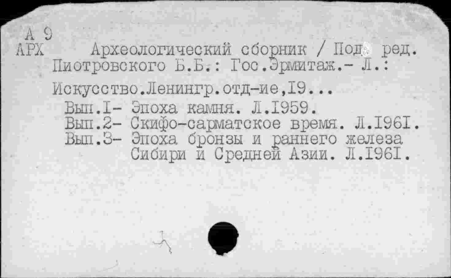 ﻿А 9 АРХ
Археологический сборник / Под род.
Пиотровского Б.Б.: Гос. Эрмитаж.- Л.:
Искусство.Ленингр.отд-ие,19...
Вып.1- Эпоха камня. Л.1959.
Вып.2- Скифо-сарматское время. Л.1961.
Вып.З- Эпоха бронзы и раннего железа
Сибири и Средней Азии. Л.1961.